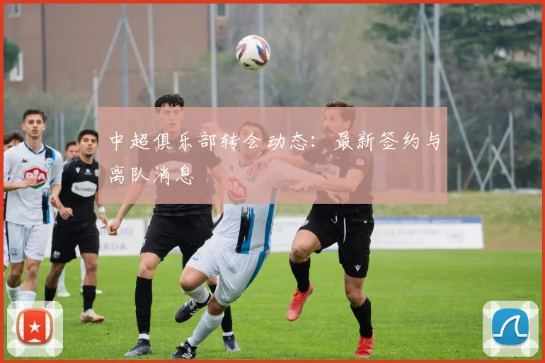 中超俱乐部转会动态:最新签约与离队消息