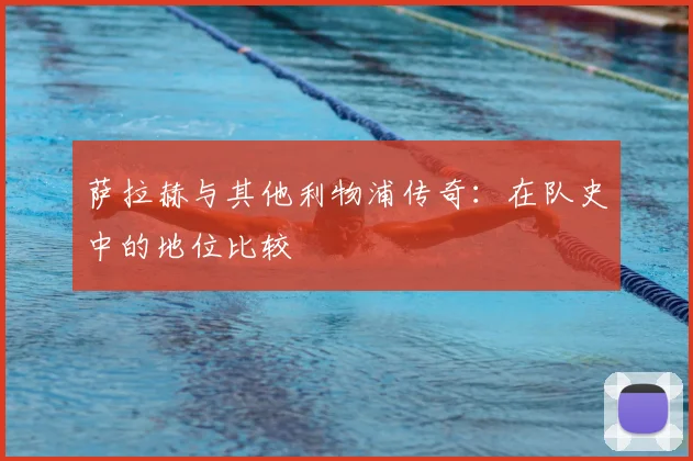 萨拉赫与其他利物浦传奇：在队史中的地位比较