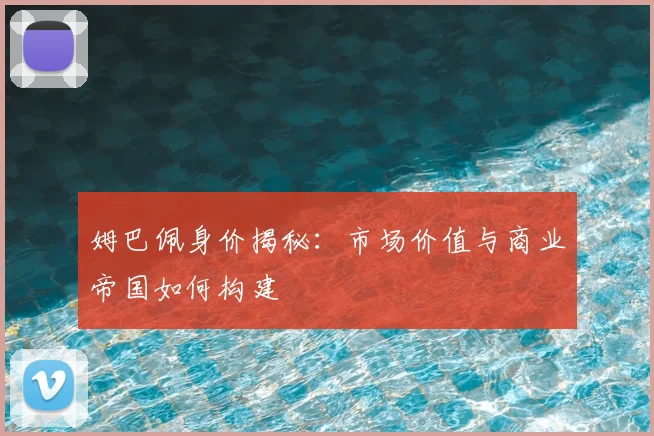 姆巴佩身价揭秘：市场价值与商业帝国如何构建