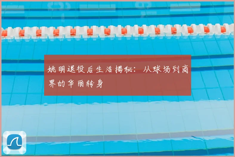 姚明退役后生活揭秘：从球场到商界的华丽转身