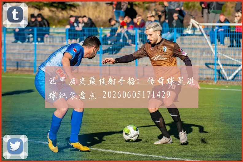 西甲历史最佳射手榜：传奇球星进球纪录盘点_20260605171429