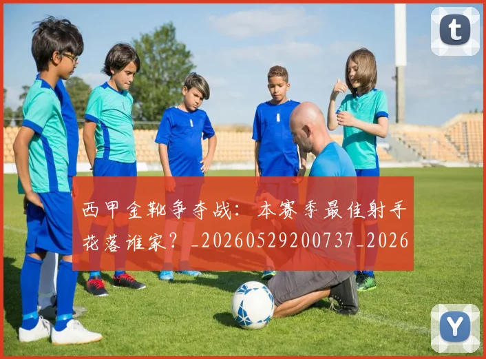 西甲金靴争夺战:本赛季最佳射手花落谁家?_20260529200737_20260703181938