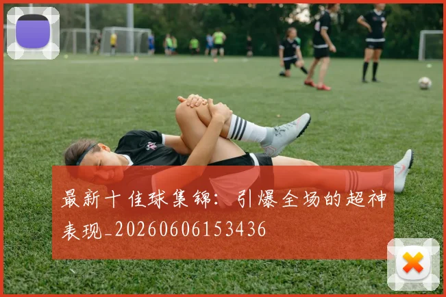 最新十佳球集锦:引爆全场的超神表现_20260606153436