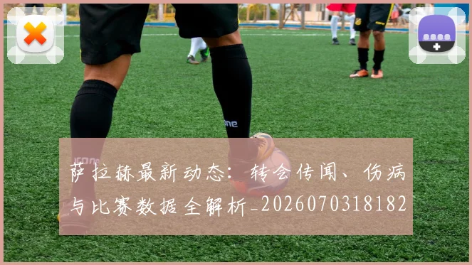 萨拉赫最新动态：转会传闻、伤病与比赛数据全解析_20260703181823