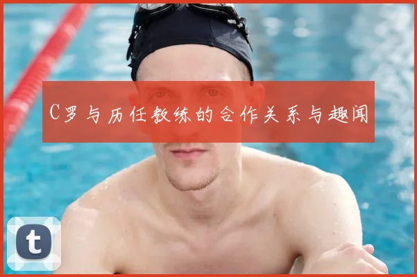 C罗与历任教练的合作关系与趣闻