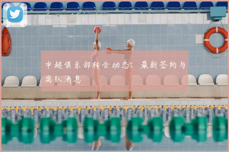 中超俱乐部转会动态：最新签约与离队消息